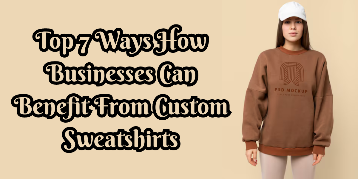 Top 7 Ways How Businesses Can Benefit From Custom Sweatshirts